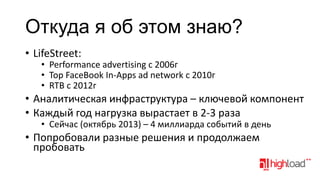 Откуда я об этом знаю?
• LifeStreet:

• Performance advertising с 2006г
• Top FaceBook In-Apps ad network c 2010г
• RTB c 2012г

• Аналитическая инфраструктура – ключевой компонент
• Каждый год нагрузка вырастает в 2-3 раза
• Сейчас (октябрь 2013) – 4 миллиарда событий в день

• Попробовали разные решения и продолжаем
пробовать

 