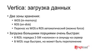 Vertica: загрузка данных
• Две зоны хранения:
• WOS (in-memory)
• ROS (on-disk)
• Перенос из WOS в ROS автоматический (можно force)

• Загрузка большими порциями очень быстрая:
• В ROS: порядка 2-5M «колонок» в секунду на сервер
• В WOS: еще быстрее, но может быть переполнение

 