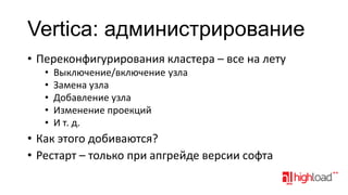 Vertica: aдминистрирование
• Переконфигурирования кластера – все на лету
•
•
•
•
•

Выключение/включение узла
Замена узла
Добавление узла
Изменение проекций
И т. д.

• Как этого добиваются?
• Рестарт – только при апгрейде версии софта

 