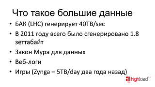 Что такое большие данные
• БАК (LHC) генерирует 40TB/sec
• В 2011 году всего было сгенерировано 1.8
зеттабайт
• Закон Мура для данных
• Веб-логи
• Игры (Zynga – 5TB/day два года назад)

 