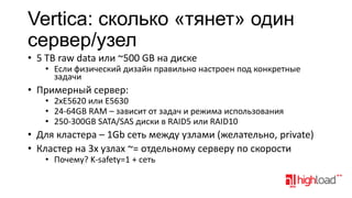 Vertica: cколько «тянет» один
сервер/узел
• 5 TB raw data или ~500 GB на диске

• Если физический дизайн правильно настроен под конкретные
задачи

• Примерный сервер:

• 2xE5620 или E5630
• 24-64GB RAM – зависит от задач и режима использования
• 250-300GB SATA/SAS диски в RAID5 или RAID10

• Для кластера – 1Gb сеть между узлами (желательно, private)
• Кластер на 3х узлах ~= отдельному серверу по скорости
• Почему? K-safety=1 + сеть

 