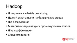 Hadoop
• Исторически – batch processing
• Долгий старт задачи на больших кластерах
• HDFS медленная
• Материализация на диск промежуточных этапов
• Hive неэффективен
• Слишком generic

 