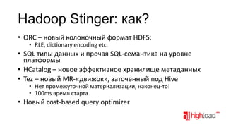 Hadoop Stinger: как?
• ORC – новый колоночный формат HDFS:
• RLE, dictionary encoding etc.

• SQL типы данных и прочая SQL-семантика на уровне
платформы
• HСatalog – новое эффективное хранилище метаданных
• Tez – новый MR-«движок», заточенный под Hive
• Нет промежуточной материализации, наконец-то!
• 100ms время старта

• Новый cost-based query optimizer

 