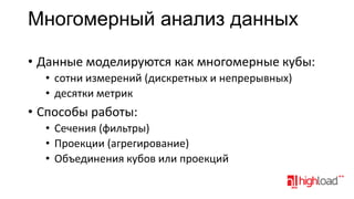 Многомерный анализ данных
• Данные моделируются как многомерные кубы:
• сотни измерений (дискретных и непрерывных)
• десятки метрик

• Способы работы:
• Сечения (фильтры)
• Проекции (агрегирование)
• Объединения кубов или проекций

 