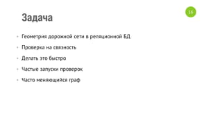 Задача
• Геометрия дорожной сети в реляционной БД
• Проверка на связность
• Делать это быстро
• Частые запуски проверок
• Часто меняющийся граф

16

 