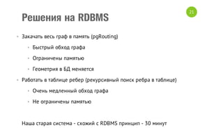 Решения на RDBMS
• Закачать весь граф в память (pgRouting)
• Быстрый обход графа
• Ограничены памятью
• Геометрия в БД меняется
• Работать в таблице ребер (рекурсивный поиск ребра в таблице)
• Очень медленный обход графа
• Не ограничены памятью

Наша старая система - схожий с RDBMS принцип - 30 минут

21

 