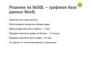 Решения на NoSQL – графовая база
данных Neo4j
• Загрузили все наши данные
• Потестировали алгоритмы обхода графа
• Обход графа поиском в глубину – 1 мин
• Проверка связности графа на Москве – 15 секунд
• Проверка связности всего графа – 10 мин
• Не зависит от количества данных в хранилище

23

 