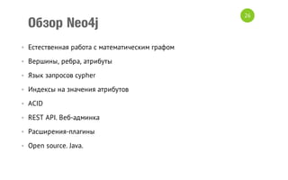 Обзор Neo4j
• Естественная работа с математическим графом
• Вершины, ребра, атрибуты
• Язык запросов cypher
• Индексы на значения атрибутов
• ACID
• REST API. Веб-админка
• Расширения-плагины
• Open source. Java.

26

 