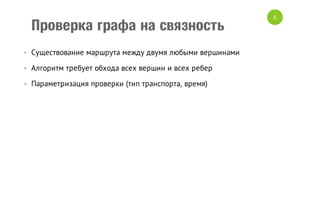 Проверка графа на связность
• Существование маршрута между двумя любыми вершинами
• Алгоритм требует обхода всех вершин и всех ребер
• Параметризация проверки (тип транспорта, время)

6

 