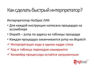 Как сделать быстрый интерпретатор?
Интерпретатор HotSpot JVM
• Для каждой инструкции написана процедура на
ассемблере
• Dispath – jump по адресу из таблицы процедур
• Каждая процедура заканчивается jump на dispatch
 Интерпретация кода в одном кадре стека
 Код и таблица переходов кэшируются
 Конвейер процессора остаётся загруженным

 