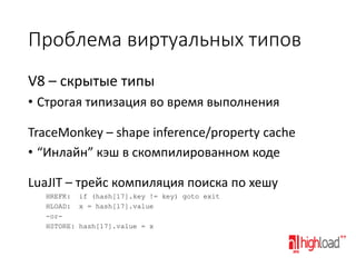 Проблема виртуальных типов
V8 – скрытые типы
• Строгая типизация во время выполнения
TraceMonkey – shape inference/property cache
• “Инлайн” кэш в скомпилированном коде
LuaJIT – трейс компиляция поиска по хешу
HREFK: if (hash[17].key != key) goto exit
HLOAD: x = hash[17].value
-orHSTORE: hash[17].value = x

 