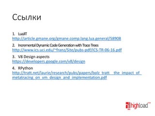 Ссылки
1. LuaJIT
http://article.gmane.org/gmane.comp.lang.lua.general/58908
2. Incremental Dynamic Code Generation with Trace Trees
http://www.ics.uci.edu/~franz/Site/pubs-pdf/ICS-TR-06-16.pdf
3. V8 Design aspects
https://developers.google.com/v8/design
4. RPython
http://tratt.net/laurie/research/pubs/papers/bolz_tratt__the_impact_of_
metatracing_on_vm_design_and_implementation.pdf

 