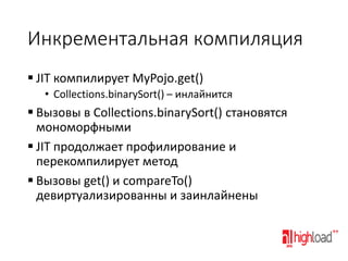 Инкрементальная компиляция
 JIT компилирует MyPojo.get()
• Collections.binarySort() – инлайнится

 Вызовы в Collections.binarySort() становятся
мономорфными
 JIT продолжает профилирование и
перекомпилирует метод
 Вызовы get() и compareTo()
девиртуализированны и заинлайнены

 