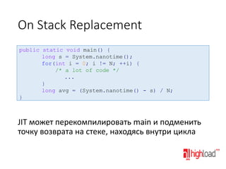 On Stack Replacement
public static void main() {
long s = System.nanotime();
for(int i = 0; i != N; ++i) {
/* a lot of code */
...
}
long avg = (System.nanotime() - s) / N;
}

JIT может перекомпилировать main и подменить
точку возврата на стеке, находясь внутри цикла

 