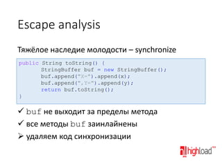 Escape analysis
Тяжёлое наследие молодости – synchronize
public String toString() {
StringBuffer buf = new StringBuffer();
buf.append("X=").append(x);
buf.append(",Y=").append(y);
return buf.toString();
}

 buf не выходит за пределы метода
 все методы buf заинлайнены
 удаляем код синхронизации

 