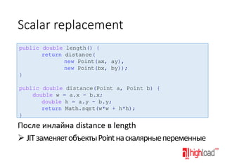 Scalar replacement
public double length() {
return distance(
new Point(ax, ay),
new Point(bx, by));
}
public double distance(Point a, Point b) {
double w = a.x - b.x;
double h = a.y - b.y;
return Math.sqrt(w*w + h*h);
}

После инлайна distance в length
 JIT заменяет объекты Point на скалярные переменные

 