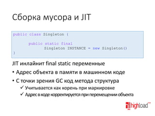 Сборка мусора и JIT
public class Singleton {
public static final
Singleton INSTANCE = new Singleton()
}

JIT инлайнит final static переменные
• Адрес объекта в памяти в машинном коде
• С точки зрения GC код метода структура
 Учитывается как корень при маркировке
 Адрес в коде корректируется при перемещении объекта

 
