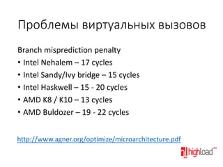 Проблемы виртуальных вызовов
Branch misprediction penalty
• Intel Nehalem – 17 cycles
• Intel Sandy/Ivy bridge – 15 cycles
• Intel Haskwell – 15 - 20 cycles
• AMD K8 / K10 – 13 cycles
• AMD Buldozer – 19 - 22 cycles
http://www.agner.org/optimize/microarchitecture.pdf

 