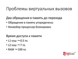 Проблемы виртуальных вызовов
Два обращения в память до перехода
• Обращения в память упорядочены
• Конвейер процессор блокирован

Время доступа к памяти
• L1 кэш ～0.5 ns
• L2 кэш ～7 ns
• RAM ～100 ns

 