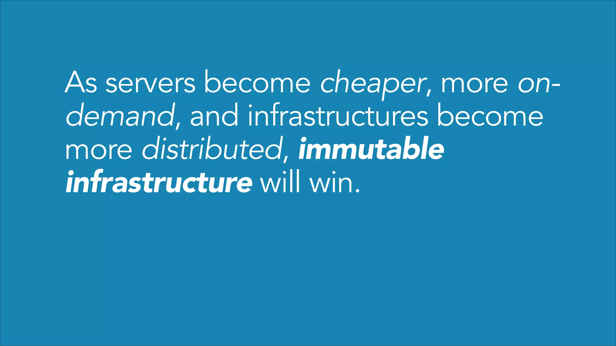 As servers become cheaper, more ondemand, and infrastructures become
more distributed, immutable
infrastructure will win.

 