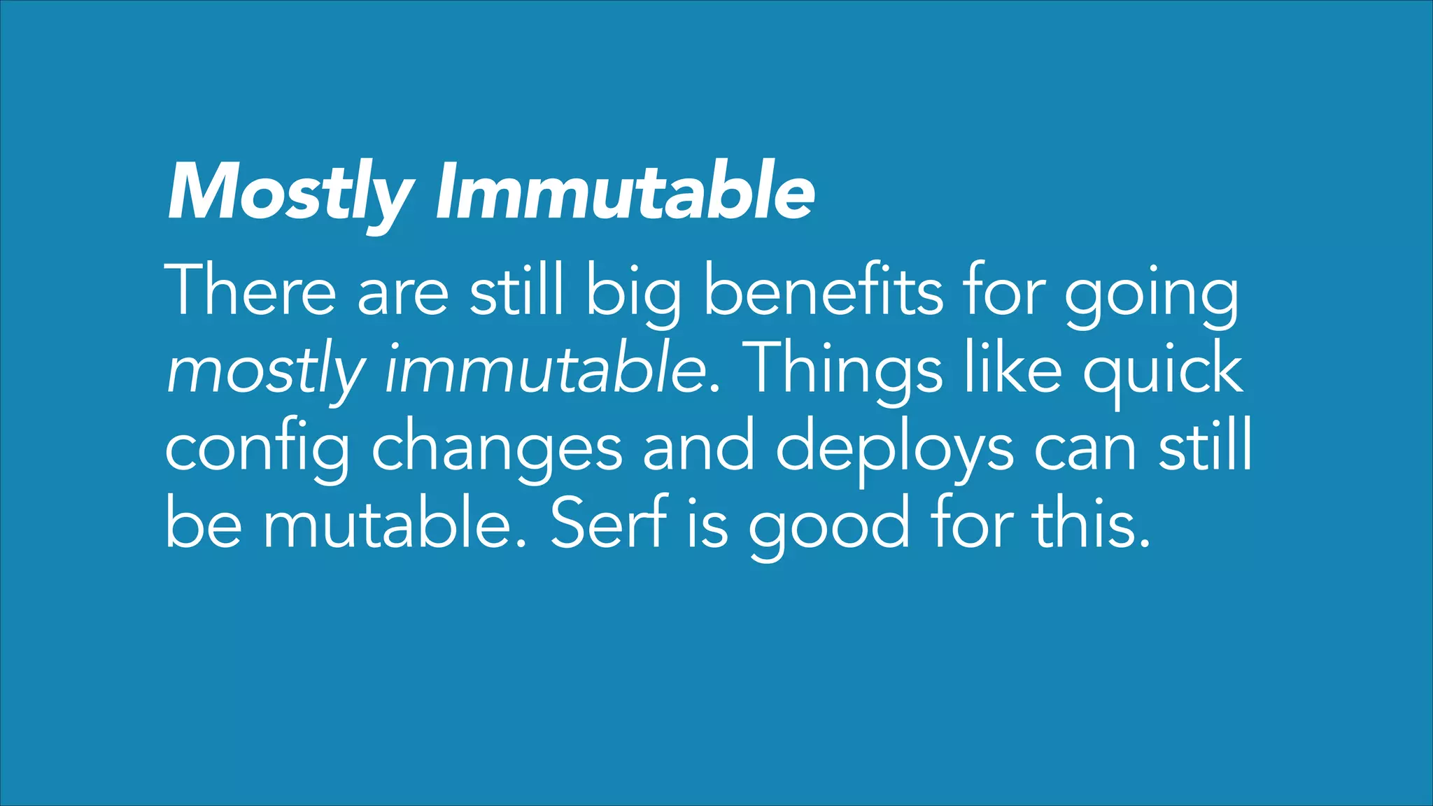 Mostly Immutable

There are still big benefits for going
mostly immutable. Things like quick
config changes and deploys can still
be mutable. Serf is good for this.

 