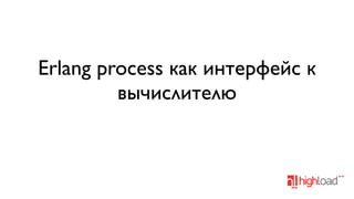 Erlang process как интерфейс к
вычислителю

 