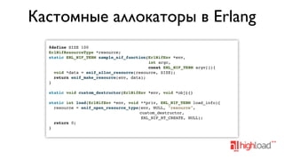 Кастомные аллокаторы в Erlang
#define SIZE 100
ErlNifResourceType *resource;
static ERL_NIF_TERM sample_nif_function(ErlNifEnv *env,
int argc,
const ERL_NIF_TERM argv[]){
void *data = enif_alloc_resource(resource, SIZE);
return enif_make_resource(env, data);
}
static void custom_destructor(ErlNifEnv *env, void *obj){}
static int load(ErlNifEnv *env, void **priv, ERL_NIF_TERM load_info){
resource = enif_open_resource_type(env, NULL, "resource",
custom_destructor,
ERL_NIF_RT_CREATE, NULL);
return 0;
}

 