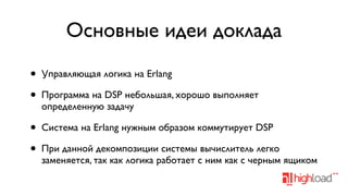 Основные идеи доклада
•
•

Управляющая логика на Erlang

•
•

Система на Erlang нужным образом коммутирует DSP

Программа на DSP небольшая, хорошо выполняет
определенную задачу

При данной декомпозиции системы вычислитель легко
заменяется, так как логика работает с ним как с черным ящиком

 