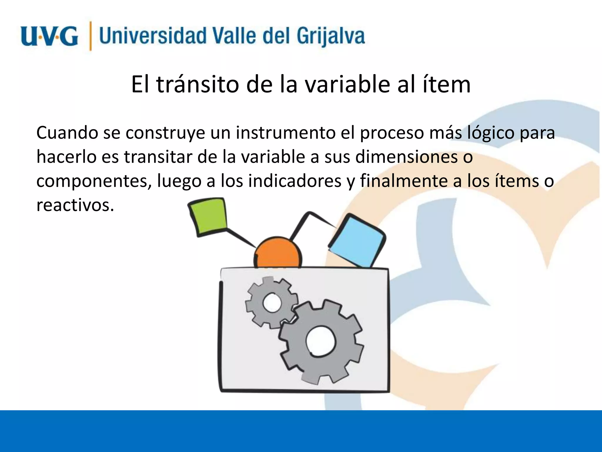 El tránsito de la variable al ítem
Cuando se construye un instrumento el proceso más lógico para
hacerlo es transitar de la variable a sus dimensiones o
componentes, luego a los indicadores y finalmente a los ítems o
reactivos.

 