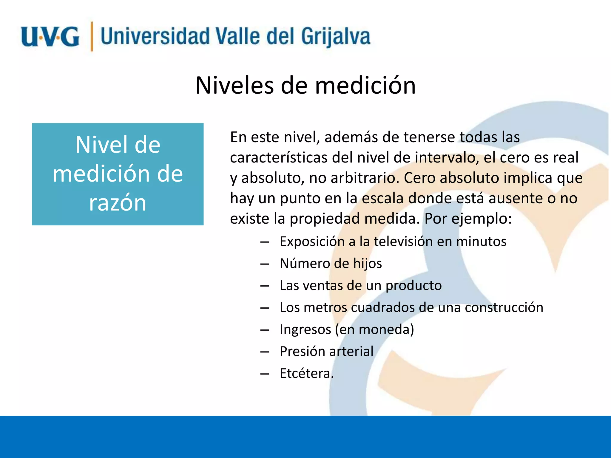 Niveles de medición
Nivel de
medición de
razón

En este nivel, además de tenerse todas las
características del nivel de intervalo, el cero es real
y absoluto, no arbitrario. Cero absoluto implica que
hay un punto en la escala donde está ausente o no
existe la propiedad medida. Por ejemplo:
–
–
–
–
–
–
–

Exposición a la televisión en minutos
Número de hijos
Las ventas de un producto
Los metros cuadrados de una construcción
Ingresos (en moneda)
Presión arterial
Etcétera.

 