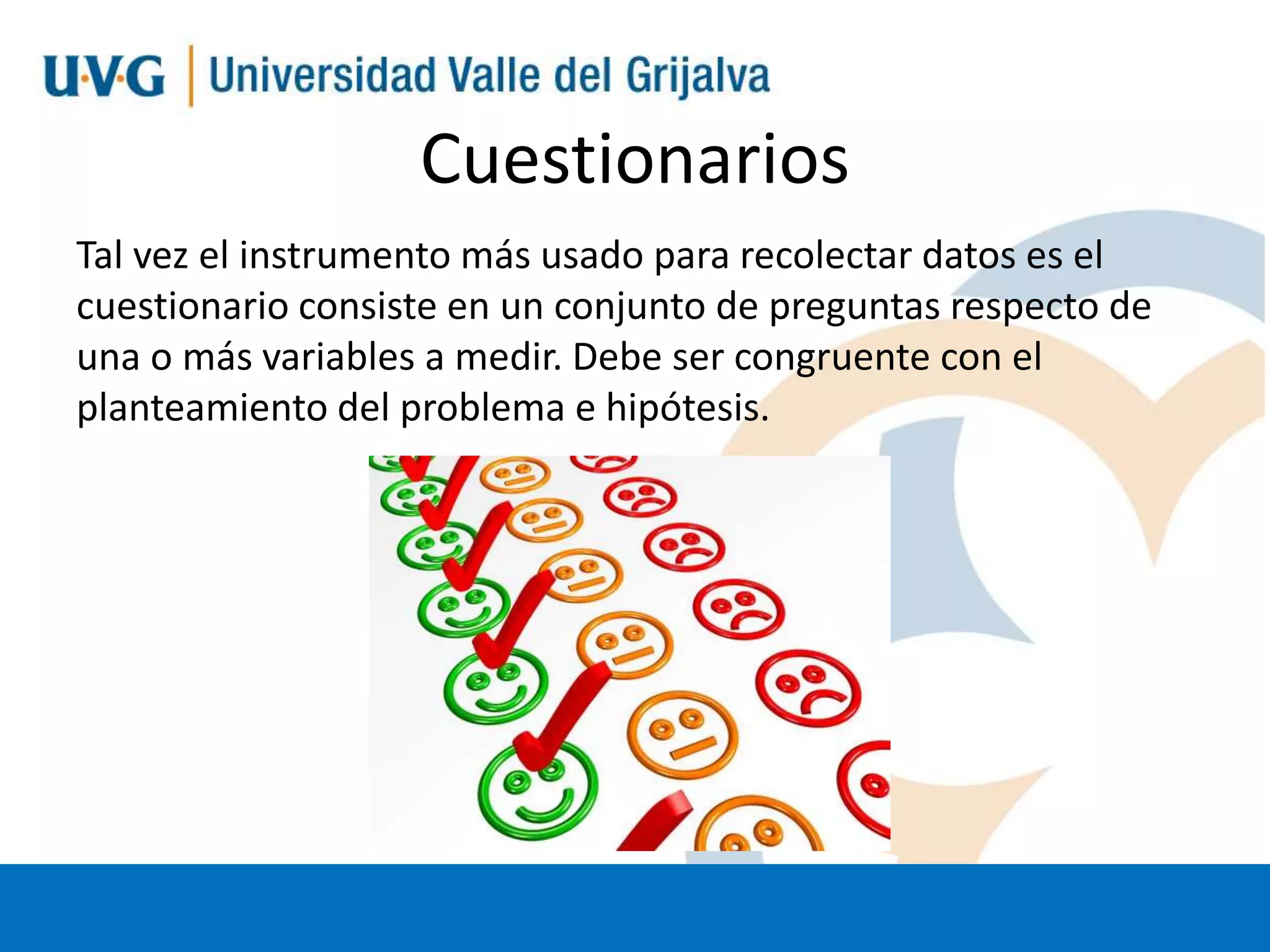 Cuestionarios
Tal vez el instrumento más usado para recolectar datos es el
cuestionario consiste en un conjunto de preguntas respecto de
una o más variables a medir. Debe ser congruente con el
planteamiento del problema e hipótesis.

 