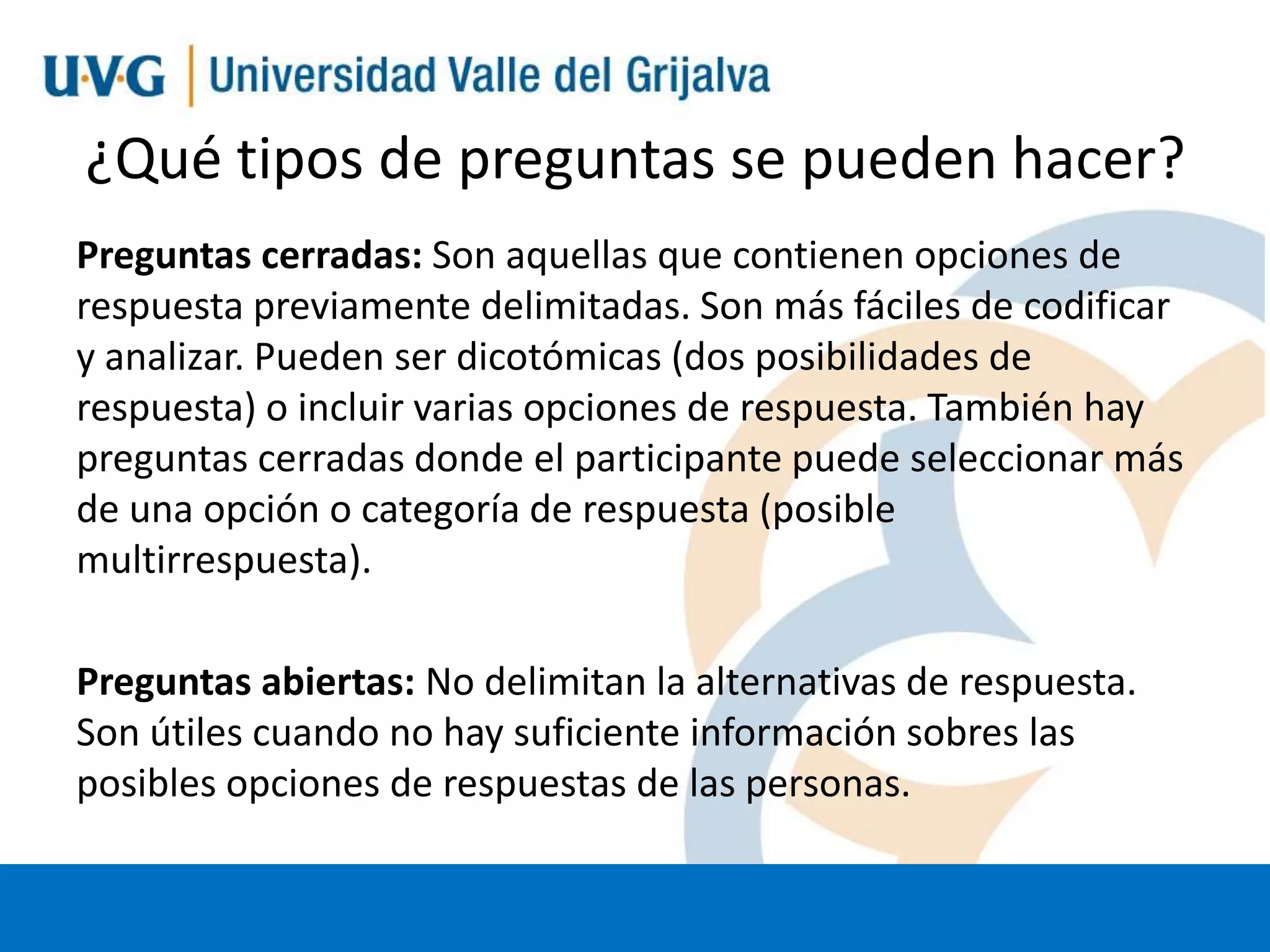 ¿Qué tipos de preguntas se pueden hacer?
Preguntas cerradas: Son aquellas que contienen opciones de
respuesta previamente delimitadas. Son más fáciles de codificar
y analizar. Pueden ser dicotómicas (dos posibilidades de
respuesta) o incluir varias opciones de respuesta. También hay
preguntas cerradas donde el participante puede seleccionar más
de una opción o categoría de respuesta (posible
multirrespuesta).
Preguntas abiertas: No delimitan la alternativas de respuesta.
Son útiles cuando no hay suficiente información sobres las
posibles opciones de respuestas de las personas.

 