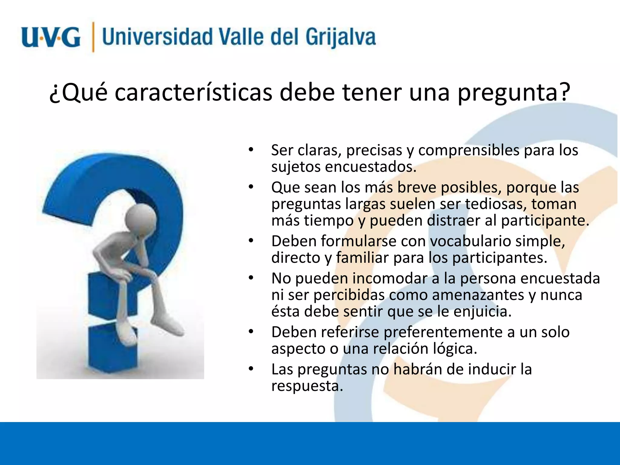 ¿Qué características debe tener una pregunta?
• Ser claras, precisas y comprensibles para los
sujetos encuestados.
• Que sean los más breve posibles, porque las
preguntas largas suelen ser tediosas, toman
más tiempo y pueden distraer al participante.
• Deben formularse con vocabulario simple,
directo y familiar para los participantes.
• No pueden incomodar a la persona encuestada
ni ser percibidas como amenazantes y nunca
ésta debe sentir que se le enjuicia.
• Deben referirse preferentemente a un solo
aspecto o una relación lógica.
• Las preguntas no habrán de inducir la
respuesta.

 