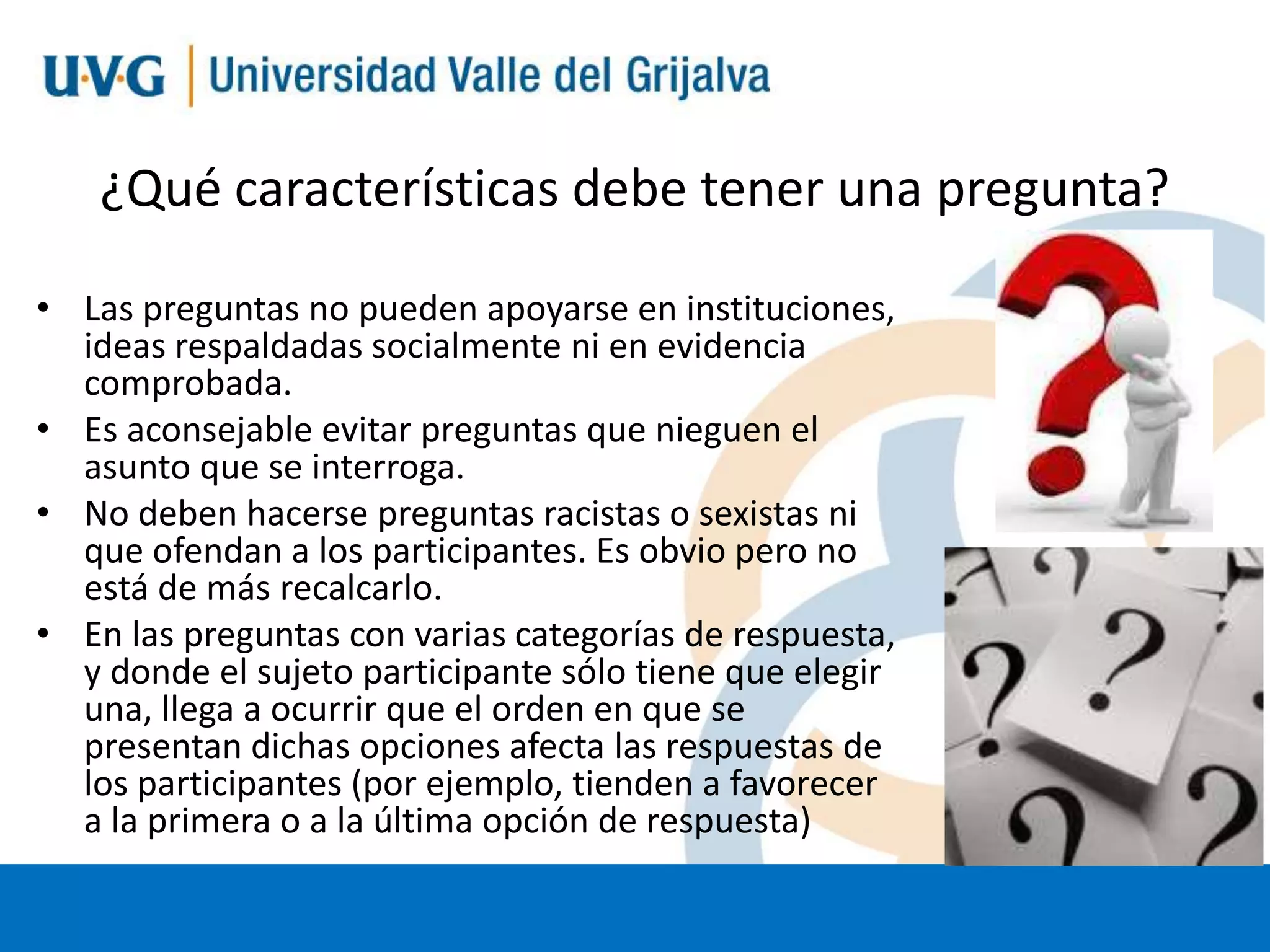 ¿Qué características debe tener una pregunta?
• Las preguntas no pueden apoyarse en instituciones,
ideas respaldadas socialmente ni en evidencia
comprobada.
• Es aconsejable evitar preguntas que nieguen el
asunto que se interroga.
• No deben hacerse preguntas racistas o sexistas ni
que ofendan a los participantes. Es obvio pero no
está de más recalcarlo.
• En las preguntas con varias categorías de respuesta,
y donde el sujeto participante sólo tiene que elegir
una, llega a ocurrir que el orden en que se
presentan dichas opciones afecta las respuestas de
los participantes (por ejemplo, tienden a favorecer
a la primera o a la última opción de respuesta)

 