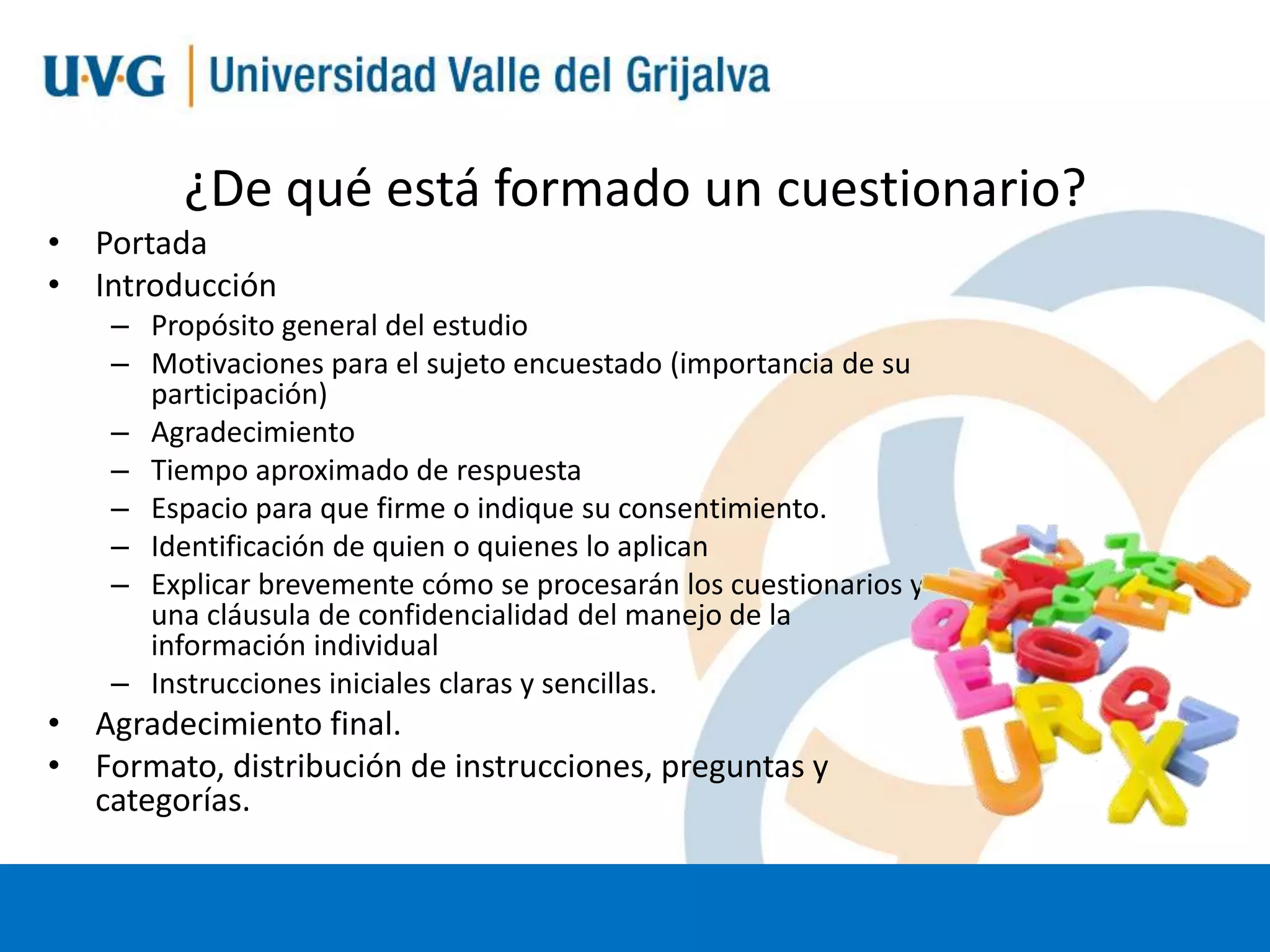 ¿De qué está formado un cuestionario?
• Portada
• Introducción
– Propósito general del estudio
– Motivaciones para el sujeto encuestado (importancia de su
participación)
– Agradecimiento
– Tiempo aproximado de respuesta
– Espacio para que firme o indique su consentimiento.
– Identificación de quien o quienes lo aplican
– Explicar brevemente cómo se procesarán los cuestionarios y
una cláusula de confidencialidad del manejo de la
información individual
– Instrucciones iniciales claras y sencillas.

• Agradecimiento final.
• Formato, distribución de instrucciones, preguntas y
categorías.

 