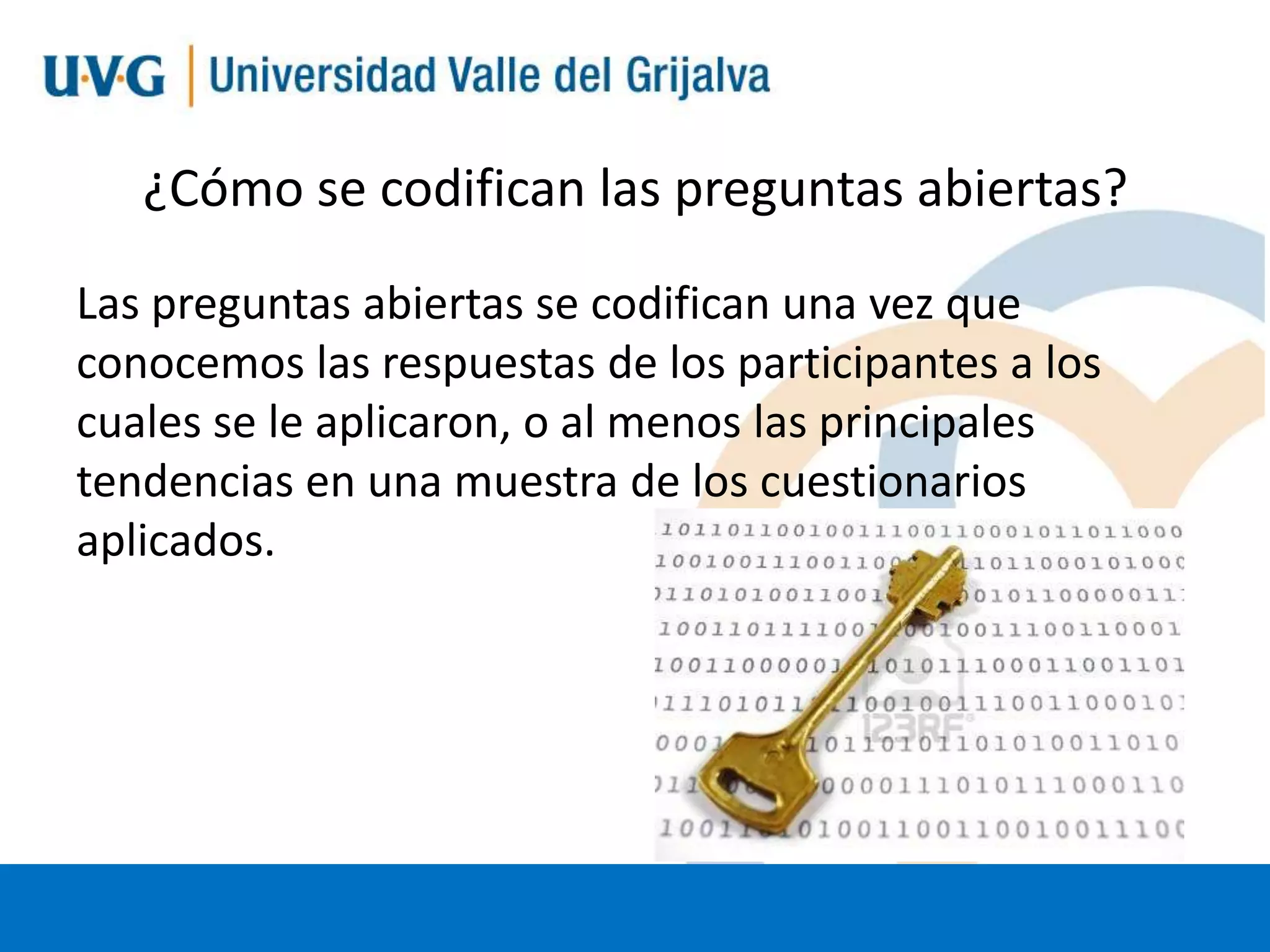 ¿Cómo se codifican las preguntas abiertas?
Las preguntas abiertas se codifican una vez que
conocemos las respuestas de los participantes a los
cuales se le aplicaron, o al menos las principales
tendencias en una muestra de los cuestionarios
aplicados.

 