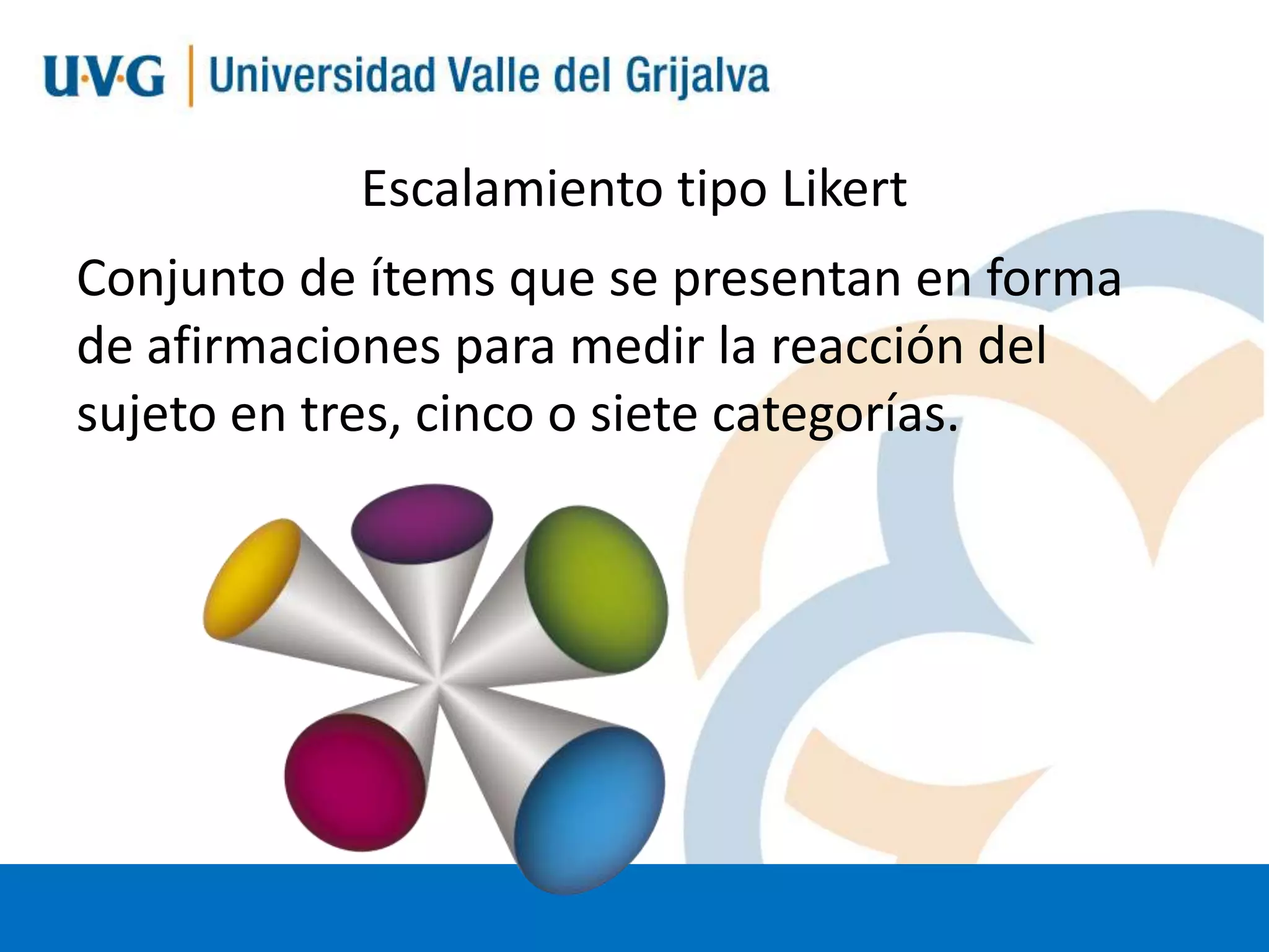 Escalamiento tipo Likert
Conjunto de ítems que se presentan en forma
de afirmaciones para medir la reacción del
sujeto en tres, cinco o siete categorías.

 