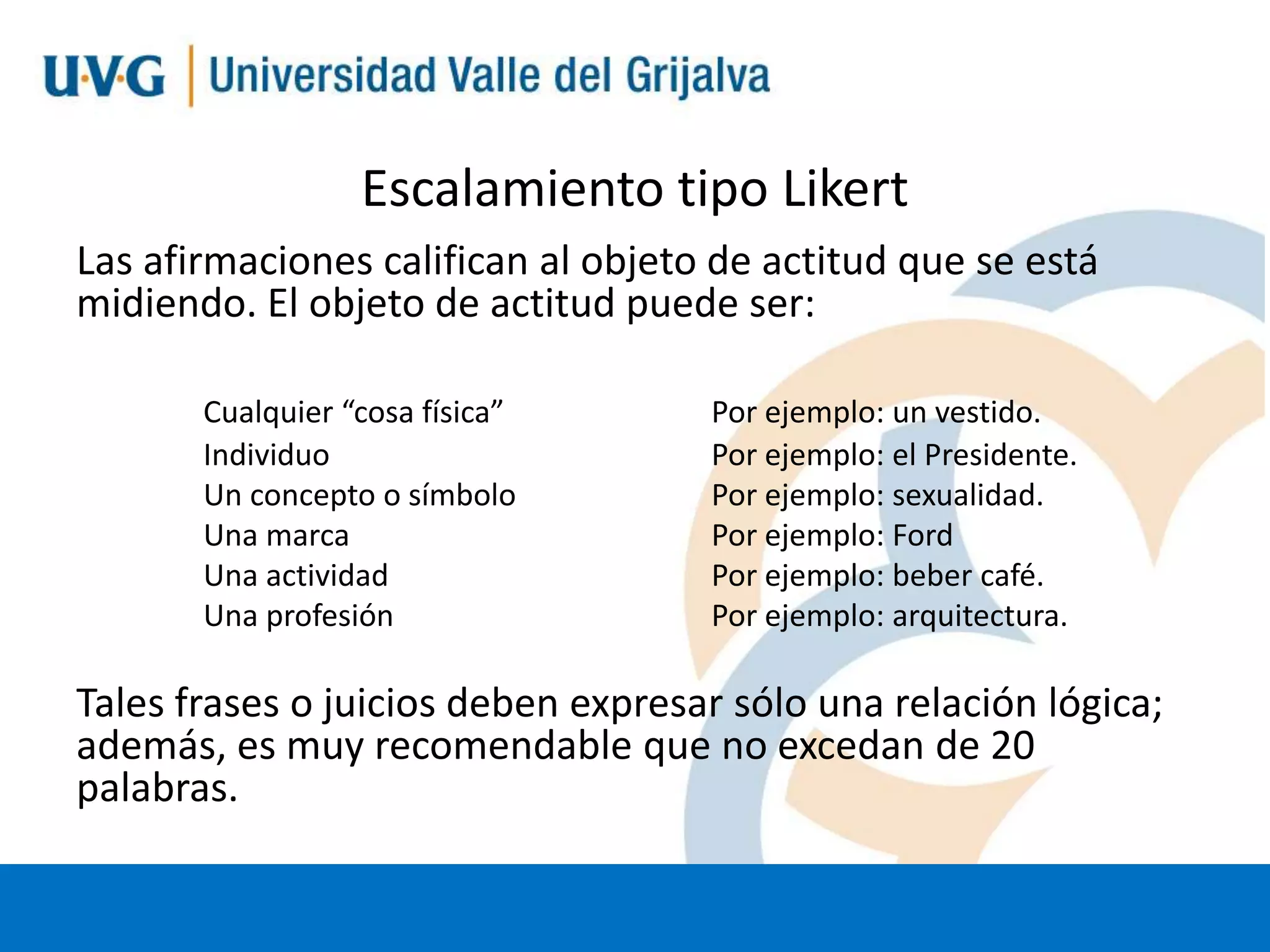 Escalamiento tipo Likert
Las afirmaciones califican al objeto de actitud que se está
midiendo. El objeto de actitud puede ser:
Cualquier “cosa física”
Individuo
Un concepto o símbolo
Una marca
Una actividad
Una profesión

Por ejemplo: un vestido.
Por ejemplo: el Presidente.
Por ejemplo: sexualidad.
Por ejemplo: Ford
Por ejemplo: beber café.
Por ejemplo: arquitectura.

Tales frases o juicios deben expresar sólo una relación lógica;
además, es muy recomendable que no excedan de 20
palabras.

 