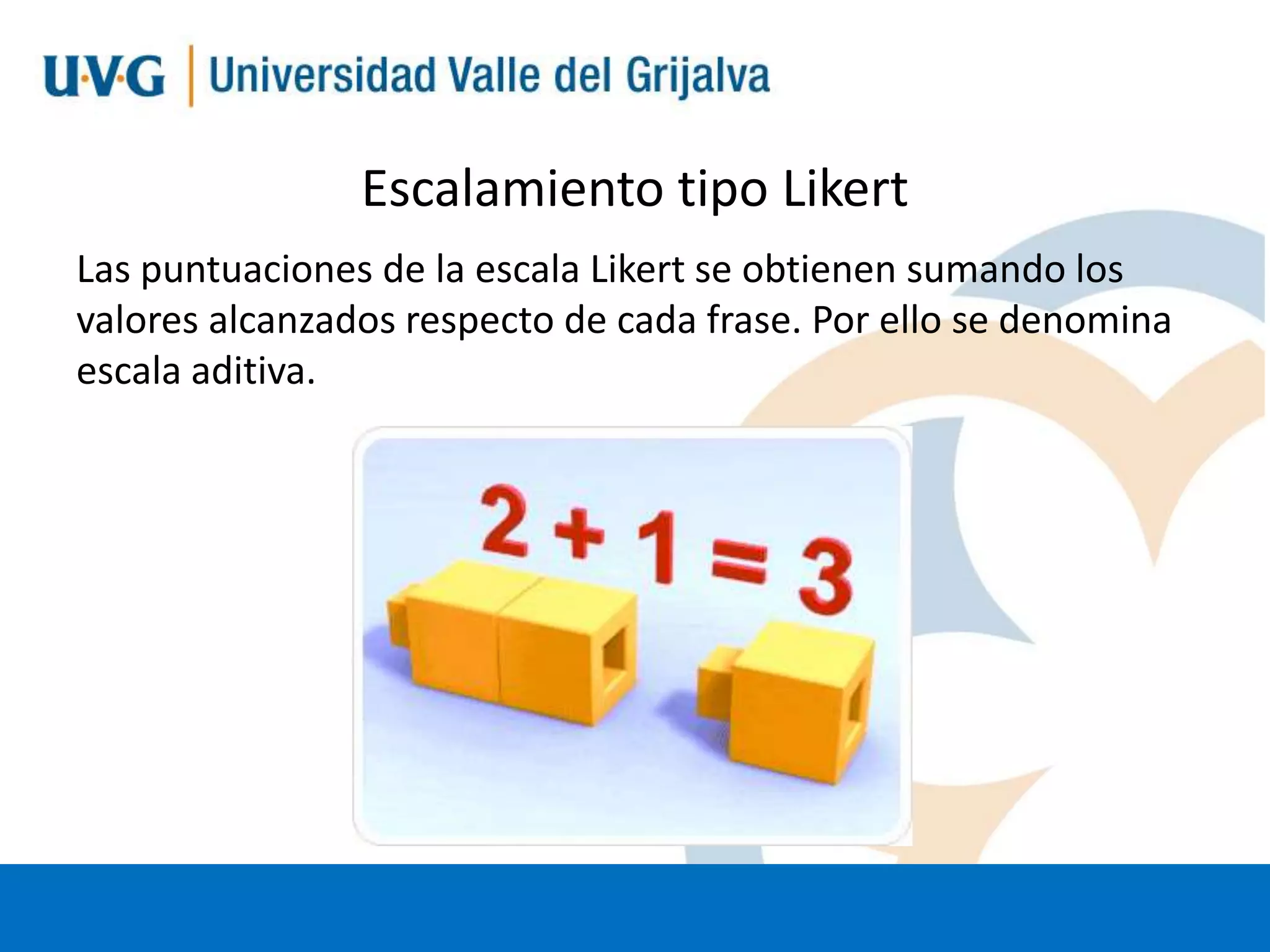 Escalamiento tipo Likert
Las puntuaciones de la escala Likert se obtienen sumando los
valores alcanzados respecto de cada frase. Por ello se denomina
escala aditiva.

 