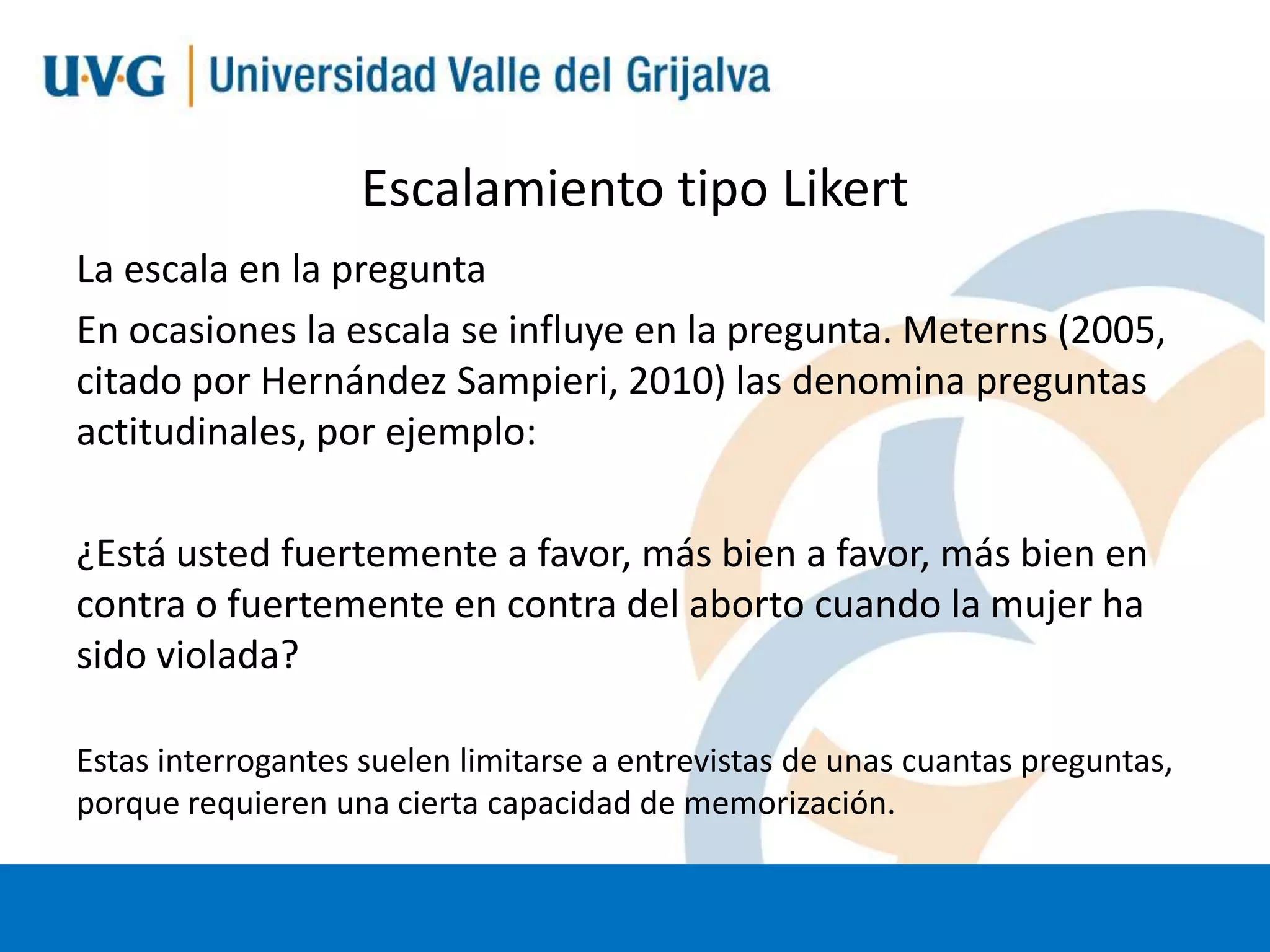 Escalamiento tipo Likert
La escala en la pregunta
En ocasiones la escala se influye en la pregunta. Meterns (2005,
citado por Hernández Sampieri, 2010) las denomina preguntas
actitudinales, por ejemplo:
¿Está usted fuertemente a favor, más bien a favor, más bien en
contra o fuertemente en contra del aborto cuando la mujer ha
sido violada?
Estas interrogantes suelen limitarse a entrevistas de unas cuantas preguntas,
porque requieren una cierta capacidad de memorización.

 