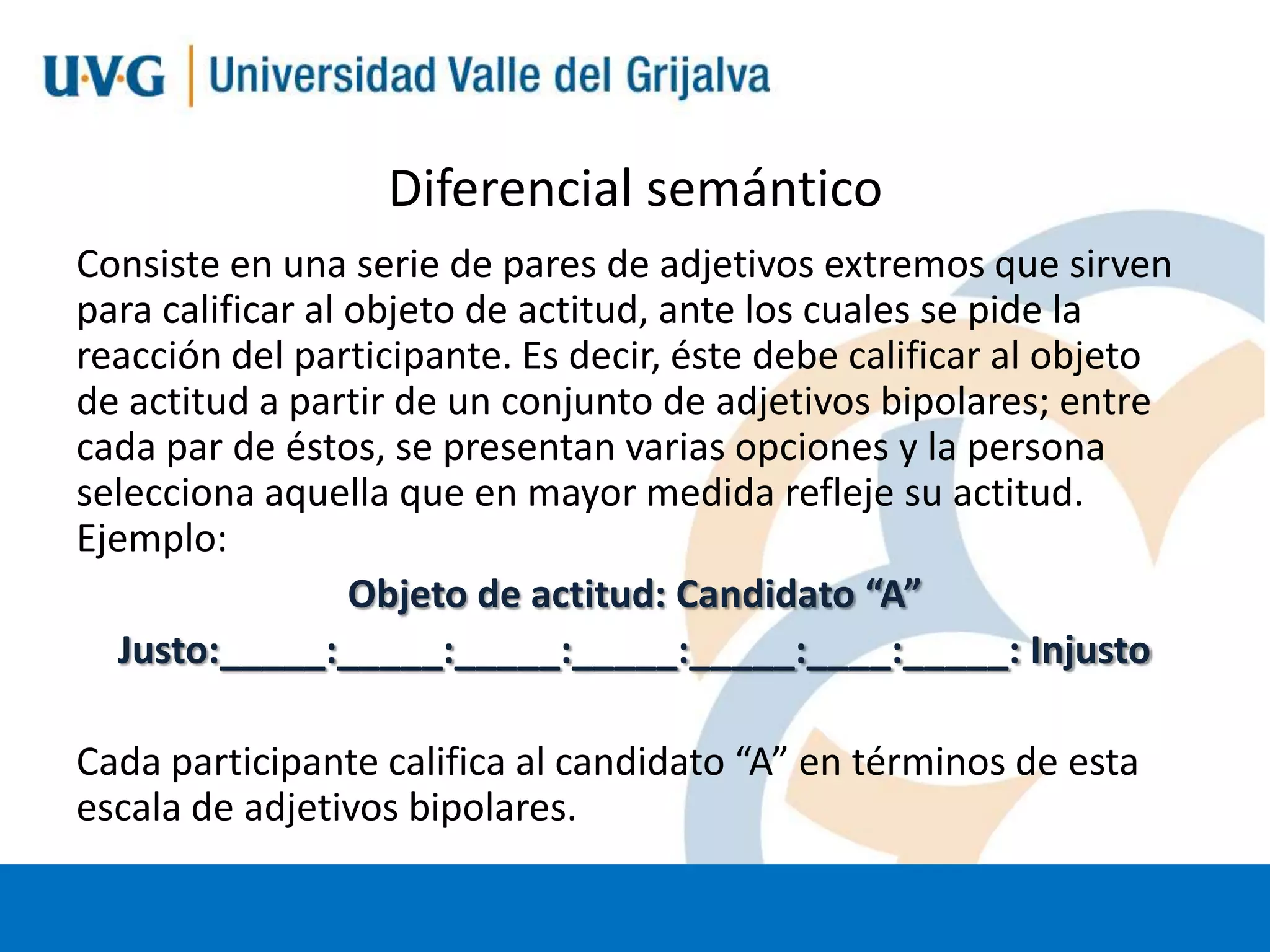 Diferencial semántico
Consiste en una serie de pares de adjetivos extremos que sirven
para calificar al objeto de actitud, ante los cuales se pide la
reacción del participante. Es decir, éste debe calificar al objeto
de actitud a partir de un conjunto de adjetivos bipolares; entre
cada par de éstos, se presentan varias opciones y la persona
selecciona aquella que en mayor medida refleje su actitud.
Ejemplo:
Objeto de actitud: Candidato “A”
Justo:_____:_____:_____:_____:_____:____:_____: Injusto

Cada participante califica al candidato “A” en términos de esta
escala de adjetivos bipolares.

 