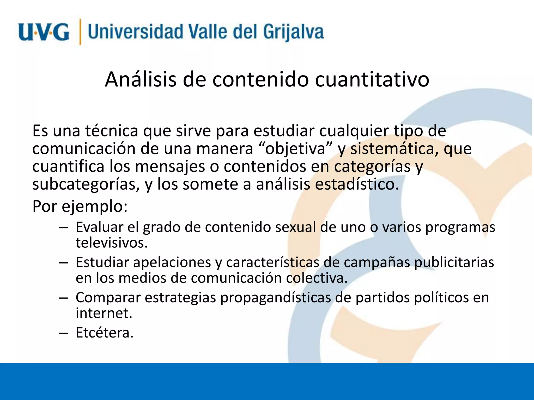 Análisis de contenido cuantitativo
Es una técnica que sirve para estudiar cualquier tipo de
comunicación de una manera “objetiva” y sistemática, que
cuantifica los mensajes o contenidos en categorías y
subcategorías, y los somete a análisis estadístico.
Por ejemplo:
– Evaluar el grado de contenido sexual de uno o varios programas
televisivos.
– Estudiar apelaciones y características de campañas publicitarias
en los medios de comunicación colectiva.
– Comparar estrategias propagandísticas de partidos políticos en
internet.
– Etcétera.

 