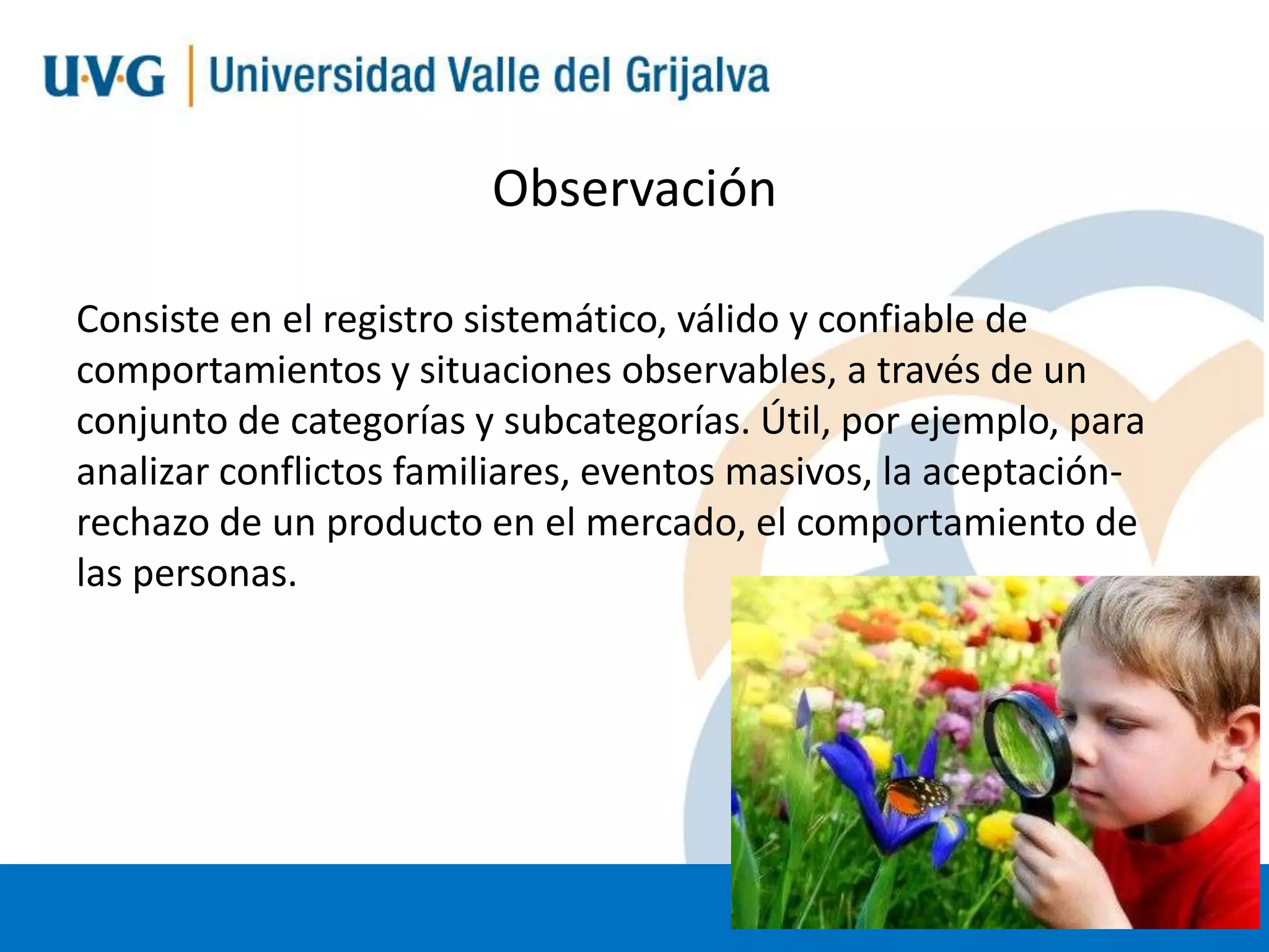 Observación
Consiste en el registro sistemático, válido y confiable de
comportamientos y situaciones observables, a través de un
conjunto de categorías y subcategorías. Útil, por ejemplo, para
analizar conflictos familiares, eventos masivos, la aceptaciónrechazo de un producto en el mercado, el comportamiento de
las personas.

 