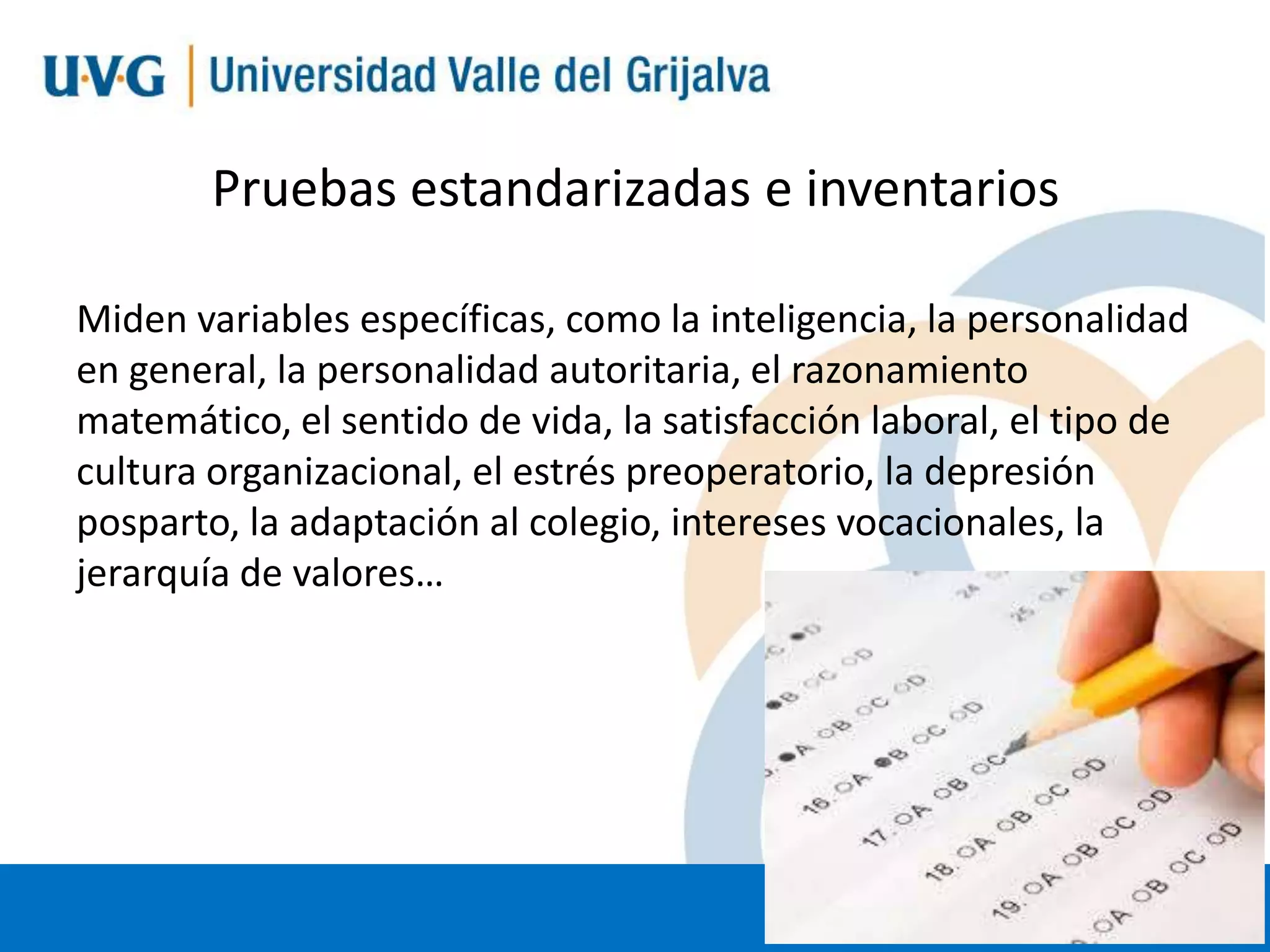 Pruebas estandarizadas e inventarios
Miden variables específicas, como la inteligencia, la personalidad
en general, la personalidad autoritaria, el razonamiento
matemático, el sentido de vida, la satisfacción laboral, el tipo de
cultura organizacional, el estrés preoperatorio, la depresión
posparto, la adaptación al colegio, intereses vocacionales, la
jerarquía de valores…

 