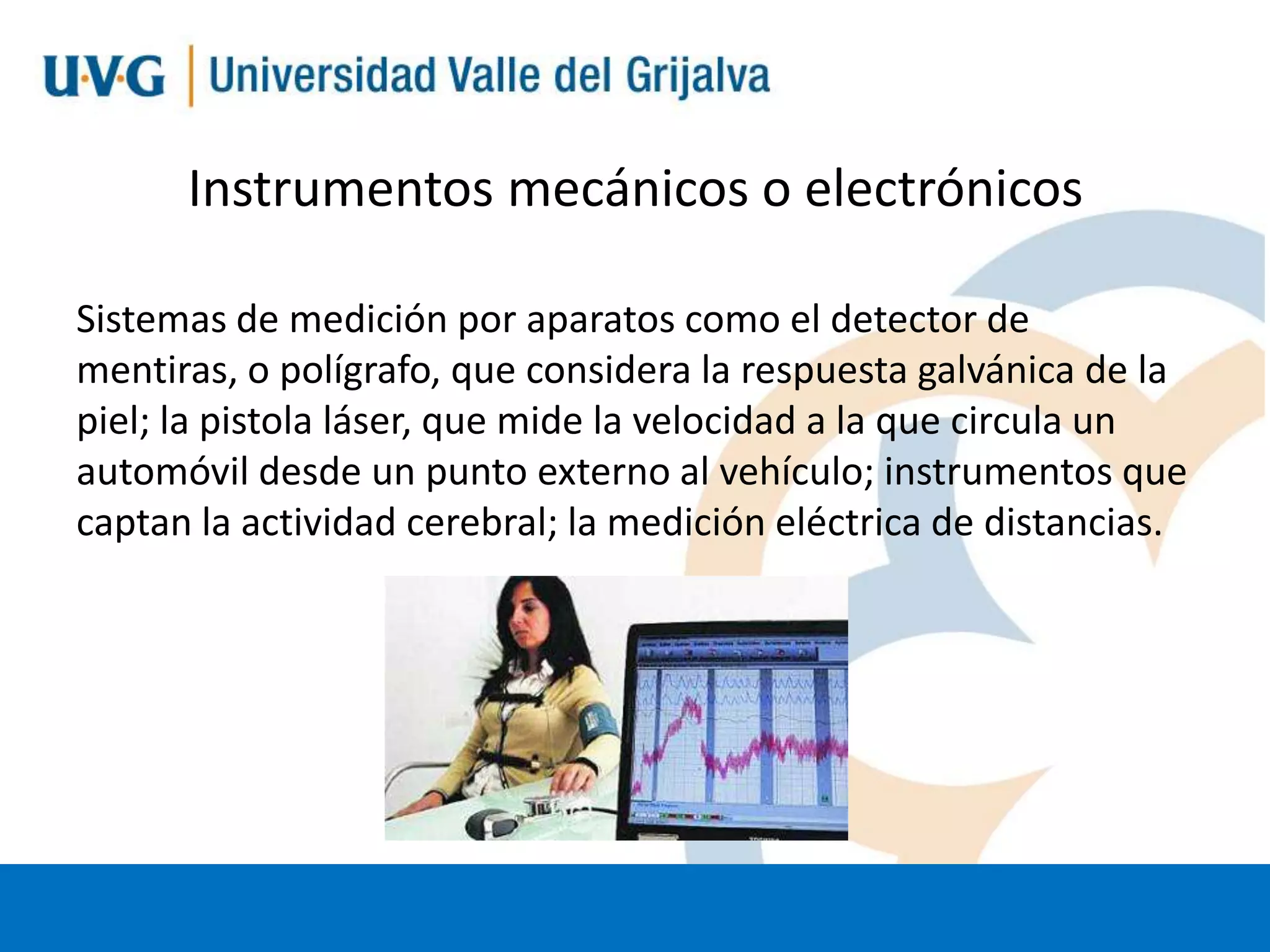 Instrumentos mecánicos o electrónicos
Sistemas de medición por aparatos como el detector de
mentiras, o polígrafo, que considera la respuesta galvánica de la
piel; la pistola láser, que mide la velocidad a la que circula un
automóvil desde un punto externo al vehículo; instrumentos que
captan la actividad cerebral; la medición eléctrica de distancias.

 