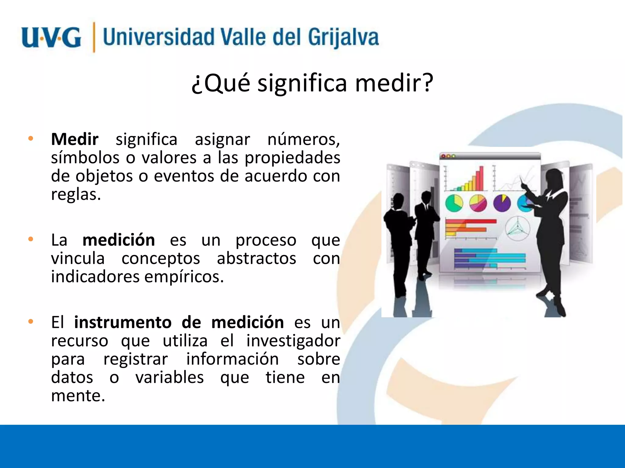 ¿Qué significa medir?
• Medir significa asignar números,
símbolos o valores a las propiedades
de objetos o eventos de acuerdo con
reglas.
• La medición es un proceso que
vincula conceptos abstractos con
indicadores empíricos.

• El instrumento de medición es un
recurso que utiliza el investigador
para registrar información sobre
datos o variables que tiene en
mente.

 