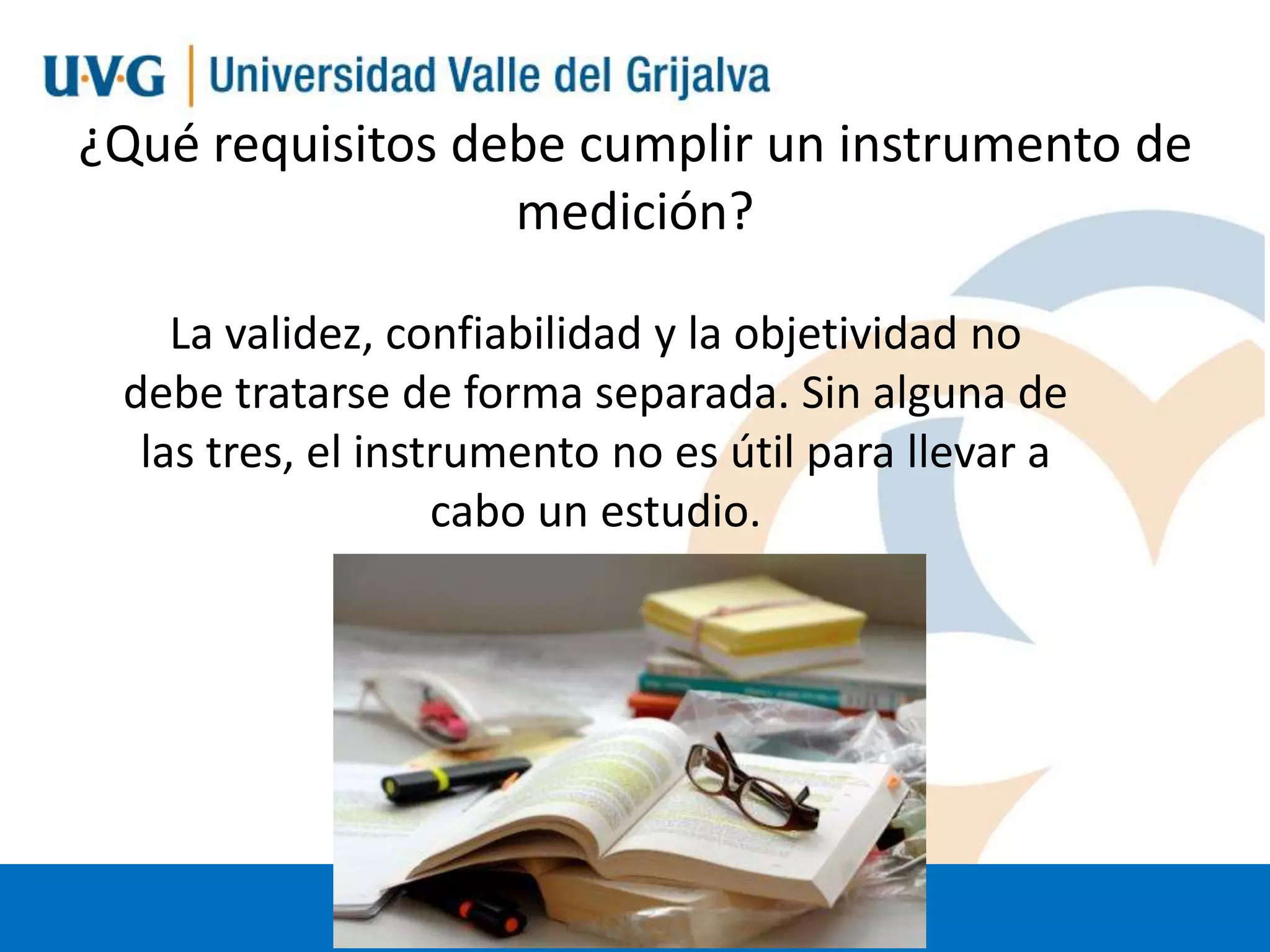 ¿Qué requisitos debe cumplir un instrumento de
medición?
La validez, confiabilidad y la objetividad no
debe tratarse de forma separada. Sin alguna de
las tres, el instrumento no es útil para llevar a
cabo un estudio.

 