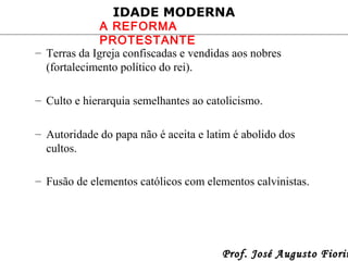 IDADE MODERNA

A REFORMA
PROTESTANTE
– Terras da Igreja confiscadas e vendidas aos nobres
(fortalecimento político do rei).
– Culto e hierarquia semelhantes ao catolicismo.
– Autoridade do papa não é aceita e latim é abolido dos
cultos.
– Fusão de elementos católicos com elementos calvinistas.

Prof. José Augusto Fiorin

 