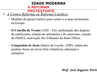 IDADE MODERNA

A REFORMA
PROTESTANTE

• A Contra Reforma ou Reforma Católica:
– Medidas da Igreja Católica para conter o avanço protestante
na Europa .
– O Concílio de Trento (1545 – 63): reafirmação dos dogmas
do catolicismo, criação de seminários e do catecismo, criação
do INDEX, reativação dos Tribunais do Santo Ofício.
– Companhia de Jesus (Inácio de Loyola - ESP): ordem dos
jesuítas, busca de novos fiéis (América), educação e
catequese.

Prof. José Augusto Fiorin

 