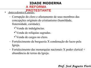 IDADE MODERNA

A REFORMA
PROTESTANTE
• Antecedentes/Causas:
– Corrupção do clero e afastamento de seus membros das
concepções originais do cristianismo (humildade,
fraternidade, caridade).
Venda de indulgências.
Venda de relíquias sagradas.
Venda de cargos no clero.
– Fortalecimento da burguesia X condenação do lucro pela
Igreja.
– Fortalecimento das monarquias nacionais X poder clerical +
abundância de terras da Igreja.

Prof. José Augusto Fiorin

 